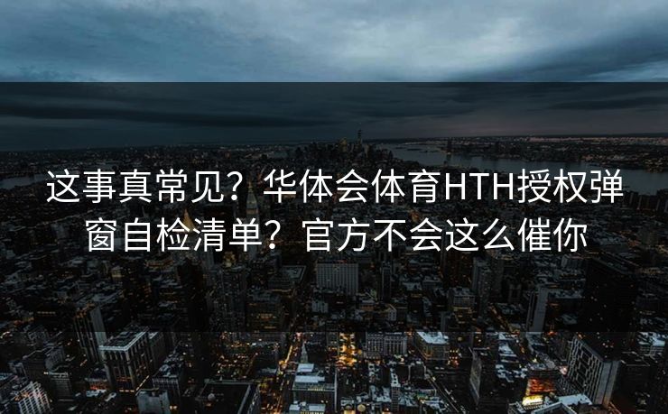 这事真常见？华体会体育HTH授权弹窗自检清单？官方不会这么催你