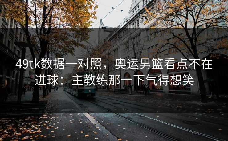 49tk数据一对照，奥运男篮看点不在进球：主教练那一下气得想笑