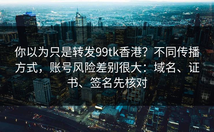 你以为只是转发99tk香港？不同传播方式，账号风险差别很大：域名、证书、签名先核对