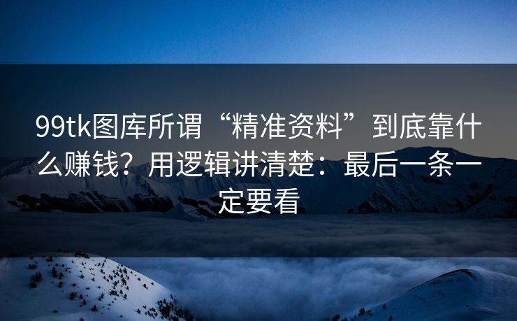 99tk图库所谓“精准资料”到底靠什么赚钱？用逻辑讲清楚：最后一条一定要看