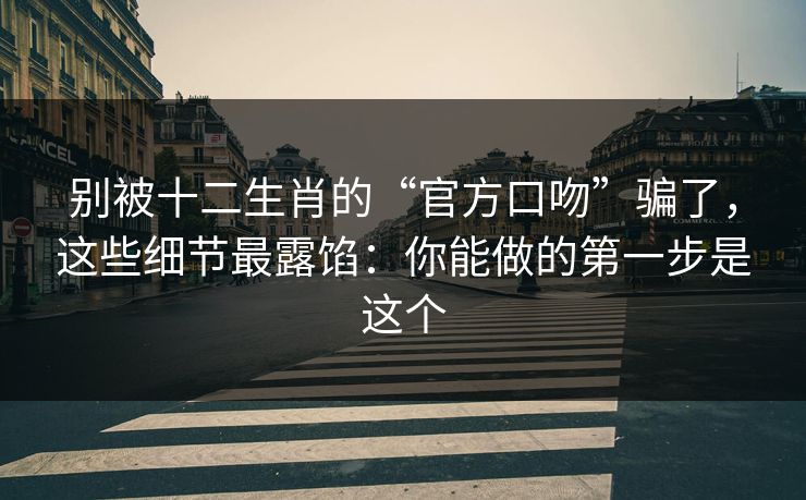 别被十二生肖的“官方口吻”骗了，这些细节最露馅：你能做的第一步是这个