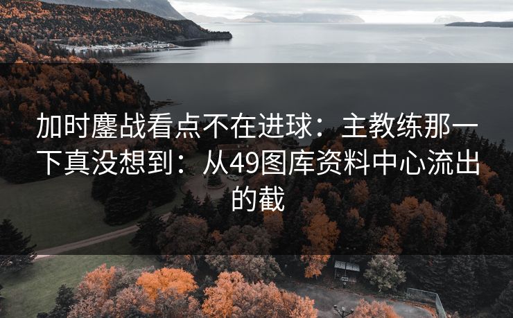 加时鏖战看点不在进球：主教练那一下真没想到：从49图库资料中心流出的截