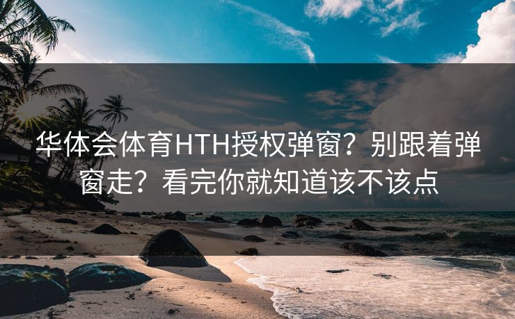 华体会体育HTH授权弹窗？别跟着弹窗走？看完你就知道该不该点