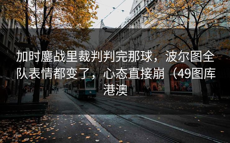 加时鏖战里裁判判完那球，波尔图全队表情都变了，心态直接崩（49图库港澳