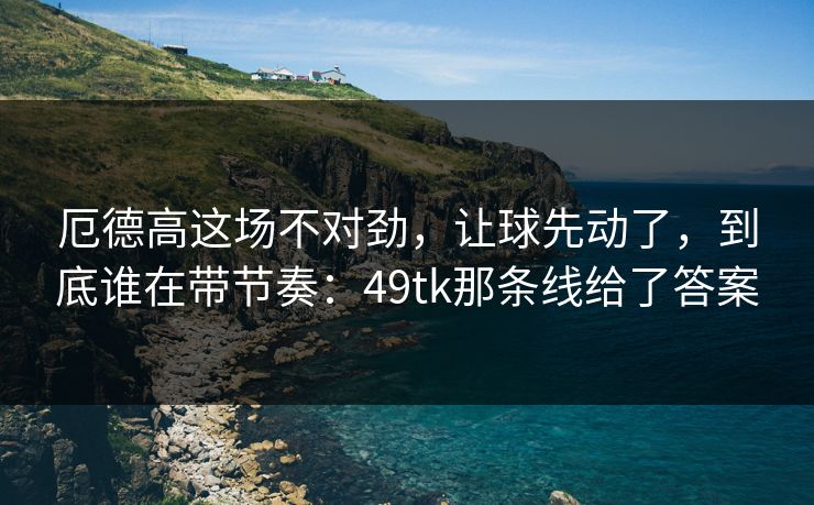 厄德高这场不对劲，让球先动了，到底谁在带节奏：49tk那条线给了答案
