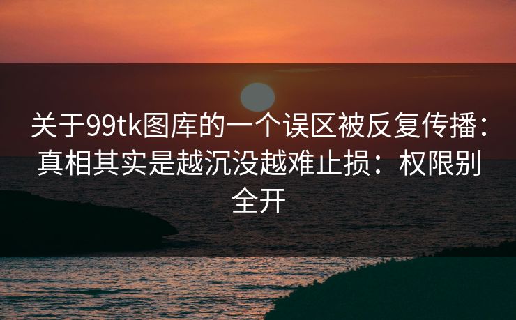 关于99tk图库的一个误区被反复传播：真相其实是越沉没越难止损：权限别全开