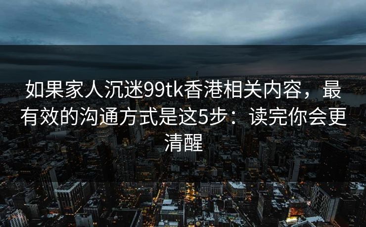 如果家人沉迷99tk香港相关内容，最有效的沟通方式是这5步：读完你会更清醒