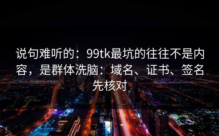 说句难听的：99tk最坑的往往不是内容，是群体洗脑：域名、证书、签名先核对
