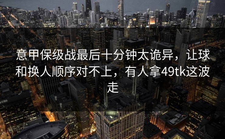 意甲保级战最后十分钟太诡异,让球和换人顺序对不上,有人拿49tk这波走 意甲保级战最后十分钟太诡异,让球和换人顺序对不上,有人拿49tk这波走